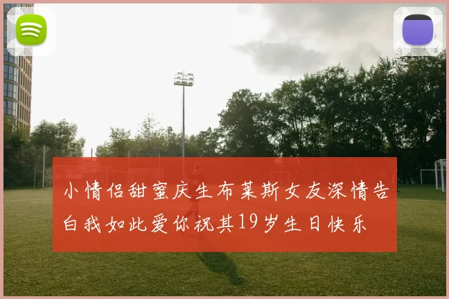 小情侣甜蜜庆生布莱斯女友深情告白我如此爱你祝其19岁生日快乐