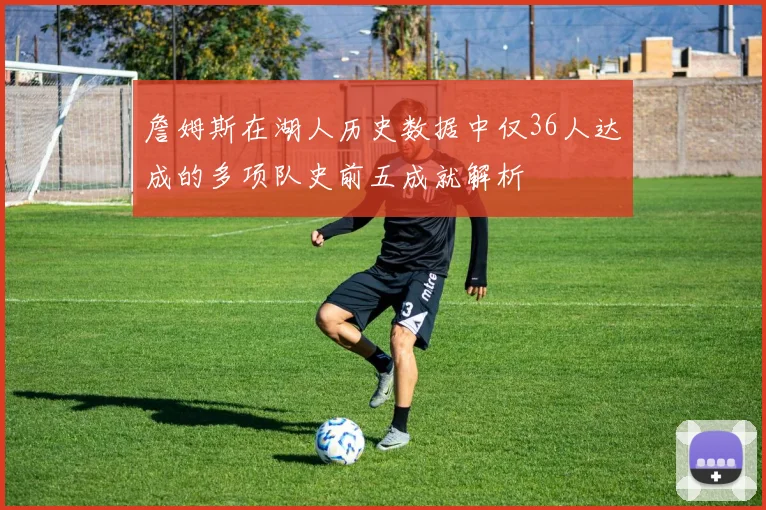 詹姆斯在湖人历史数据中仅36人达成的多项队史前五成就解析