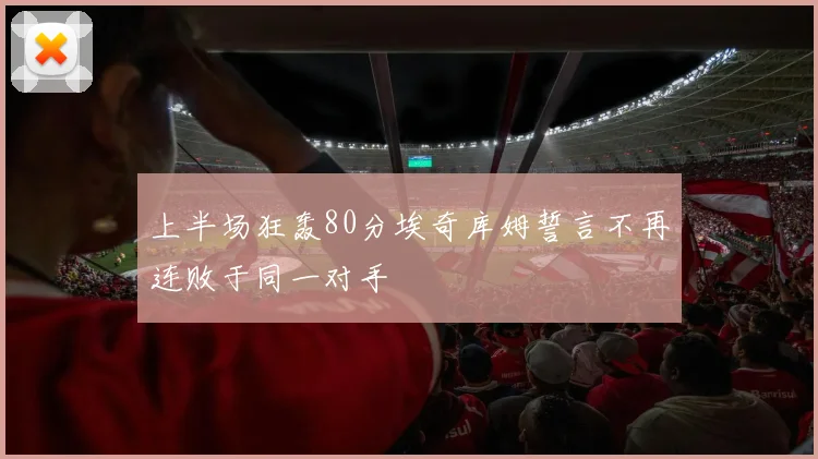 上半场狂轰80分埃奇库姆誓言不再连败于同一对手