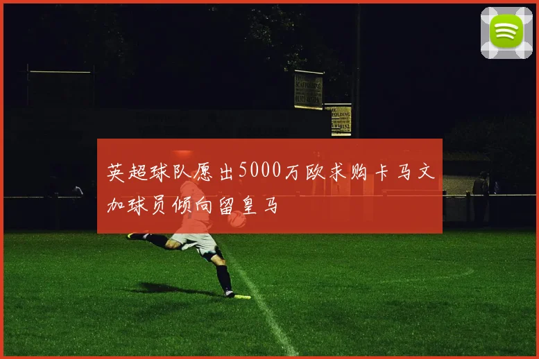 英超球队愿出5000万欧求购卡马文加球员倾向留皇马