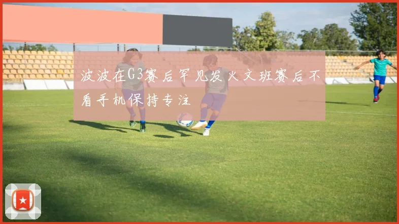 波波在G3赛后罕见发火文班赛后不看手机保持专注
