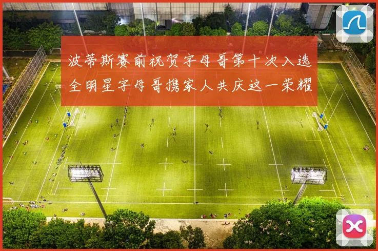 波蒂斯赛前祝贺字母哥第十次入选全明星字母哥携家人共庆这一荣耀时刻