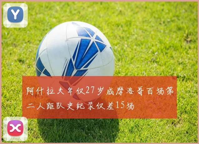 阿什拉夫年仅27岁成摩洛哥百场第二人距队史纪录仅差15场