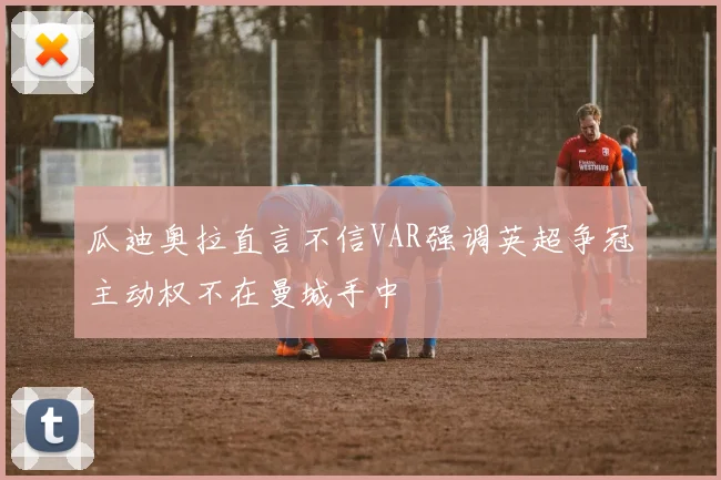 瓜迪奥拉直言不信VAR强调英超争冠主动权不在曼城手中